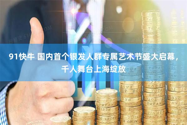 91快牛 国内首个银发人群专属艺术节盛大启幕，千人舞台上海绽放