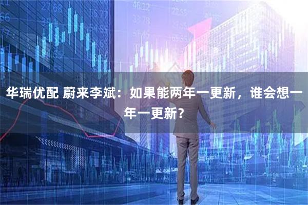 华瑞优配 蔚来李斌：如果能两年一更新，谁会想一年一更新？
